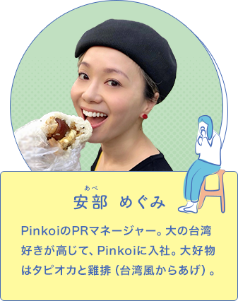 安部めぐみ ピンコイ株式会社 PinkoiのPRマネージャー。大の台湾好きが高じて、Pinkoiに入社。大好物はタピオカと雞排（台湾風からあげ）。