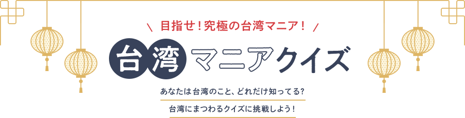 目指せ！究極の台湾マニア！ 台湾マニアクイズ あなたは台湾のこと、どれだけ知ってる？台湾にまつわるクイズに挑戦しよう！